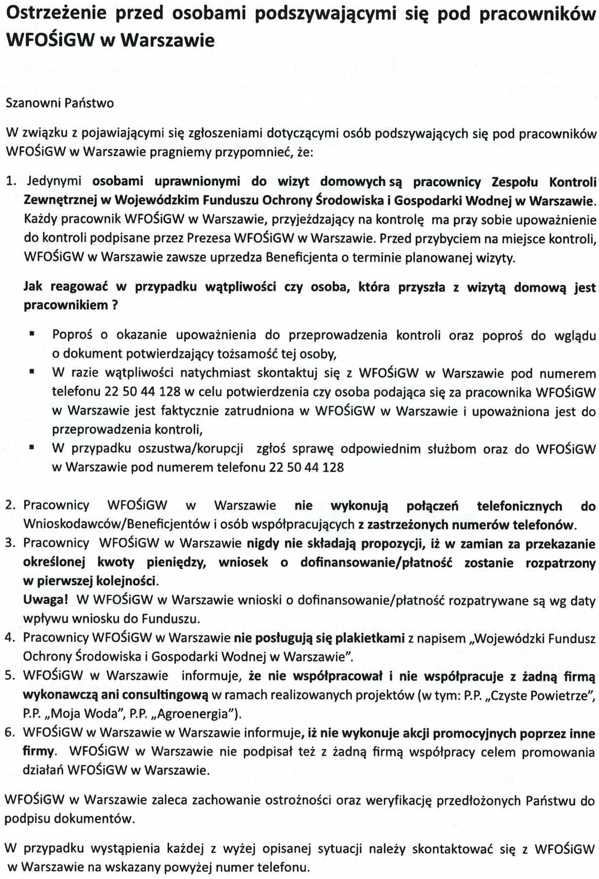 Ostrzeżenie przed osobami podszywającymi się pod pracowników WFOŚiGW w Warszawie Szanowni Państwo W związku z pojawiającymi się zgłoszeniami dotyczącymi osób podszywających się pod pracowników WFOŚiGW w Warszawie pragniemy przypomnieć, że: 1.	Jedynymi osobami uprawnionymi do wizyt domowych są pracownicy Zespołu Kontroli Zewnętrznej w Wojewódzkim Funduszu Ochrony Środowiska i Gospodarki Wodnej w Warszawie. Każdy pracownik WFOŚiGW w Warszawie, przyjeżdzający na kontrolę ma przy sobie upoważnienie do kontroli podpisane przez Prezesa WFOŚiGW w Warszawie. Przed przybyciem na miejsce kontroli, WFOŚiGW w Warszawie zawsze uprzedza Beneficjenta o terminie planowanej wizyty. Jak reagować w przypadku wątpliwości czy osoba, która przyszła z wizytą domową jest pracownikiem ? •	Poproś o okazanie upoważnienia do przeprowadzenia kontroli oraz poproś do wglądu o dokument potwierdzający tożsamość tej osoby, •	W razie wątpliwości natychmiast skontaktuj się z WFOŚiGW w Warszawie pod numerem telefonu 22 50 44 128 w celu potwierdzenia czy osoba podająca się za pracownika WFOŚiGW w Warszawie jest faktycznie zatrudniona w WFOŚiGW w Warszawie i upoważniona jest do przeprowadzenia kontroli, •	W przypadku oszustwa/korupcji zgłoś sprawę odpowiednim służbom oraz do WFOŚiGW w Warszawie pod numerem telefonu 22 50 44 128 2.	Pracownicy WFOŚiGW w Warszawie nie wykonują połączeń telefonicznych do Wnioskodawców/Beneficjentów i osób współpracujących z zastrzeżonych numerów telefonów. 3.	Pracownicy WFOŚiGW w Warszawie nigdy nie składają propozycji, iż w zamian za przekazanie określonej kwoty pieniędzy, wniosek o dofinansowanie/płatność zostanie rozpatrzony w pierwszej kolejności. Uwaga! W WFOŚiGW w Warszawie wnioski o dofinansowanie/płatność rozpatrywane są wg daty wpływu wniosku do Funduszu. 4.	Pracownicy WFOŚiGW w Warszawie nie posługują się plakietkami z napisem „Wojewódzki Fundusz Ochrony Środowiska i Gospodarki Wodnej w Warszawie